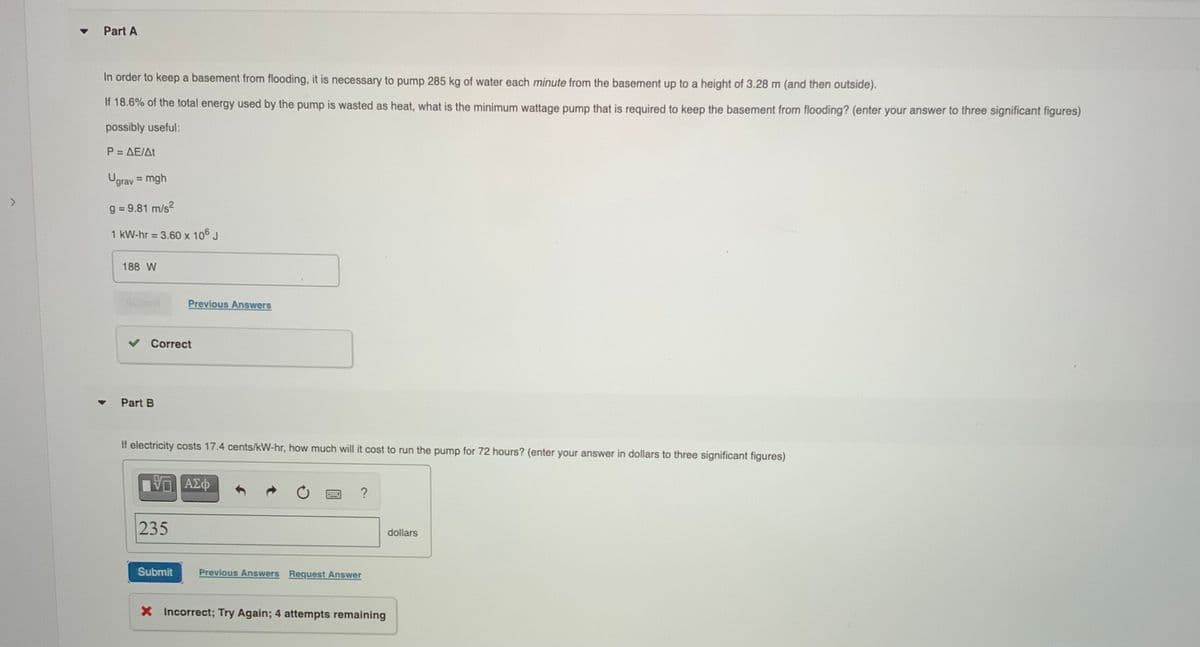 Part A
In order to keep a basement from flooding, it is necessary to pump 285 kg of water each minute from the basement up to a height of 3.28 m (and then outside).
18.6% of the total energy used by the pump is wasted as heat, what is the minimum wattage pump that is required to keep the basement from flooding? (enter your answer to three significant figures)
possibly useful:
P = AE/At
Ugrav = mgh
%3D
g = 9.81 m/s?
%3D
1 kW-hr 3.60 x 106 J
%3D
188 W
Scbmit
Previous Answers
Correct
Part B
If electricity costs 17.4 cents/kW-hr, how much will it cost to run the pump for 72 hours? (enter your answer in dollars to three significant figures)
235
dollars
Submit
Previous Answers Request Answer
X Incorrect; Try Again; 4 attempts remaining
