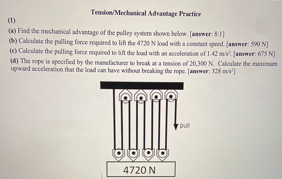 Tension/Mechanical Advantage Practice
(1)
(a) Find the mechanical advantage of the pulley system shown below. [answer: 8:1]
(b) Calculate the pulling force required to lift the 4720 N load with a constant speed. [answer: 590 N]
(c) Calculate the pulling force required to lift the load with an acceleration of 1.42 m/s². [answer: 675 N]
(d) The rope is specified by the manufacturer to break at a tension of 20,300 N. Calculate the maximum
upward acceleration that the load can have without breaking the rope. [answer: 328 m/s²]
pull
4720 N
