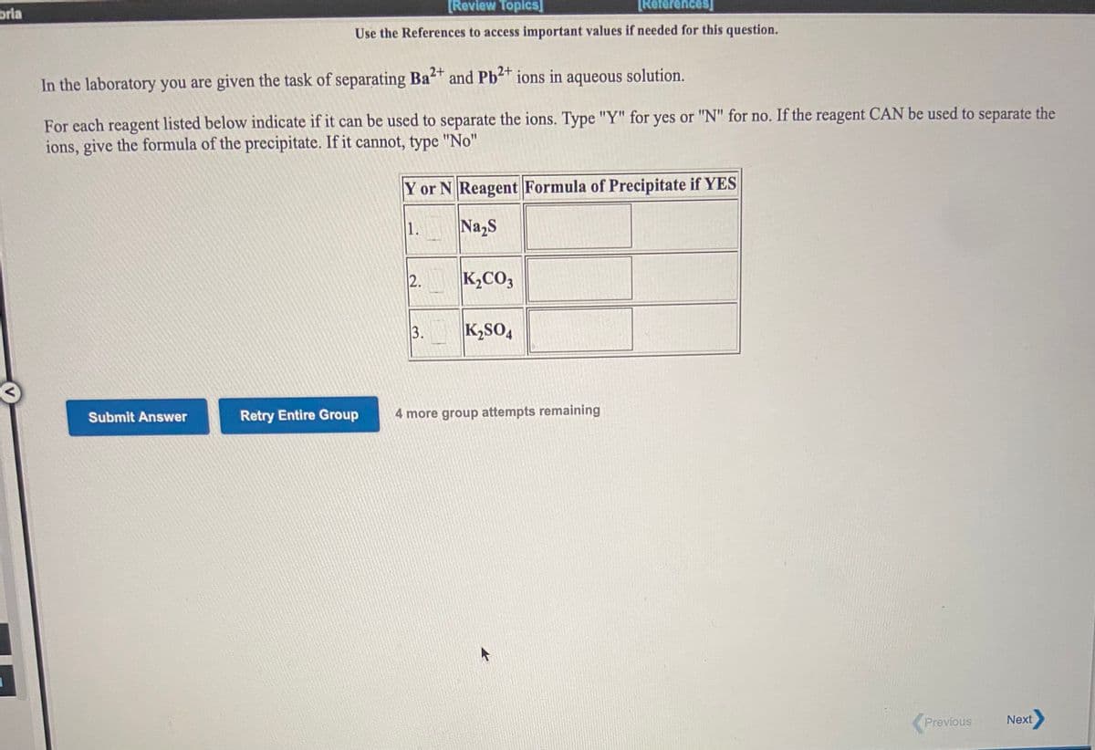 bria
[Review Toplcs]
[References]
Use the References to access important values if needed for this question.
2+
In the laboratory you are given the task of separating Ba and Pb ions in aqueous solution.
For each reagent listed below indicate if it can be used to separate the ions. Type "Y" for yes or "N" for no. If the reagent CAN be used to separate the
ions, give the formula of the precipitate. If it cannot, type "No"
Y or N Reagent Formula of Precipitate if YES
1.
Na,S
K,CO3
K2SO4
Submit Answer
Retry Entire Group
4 more group attempts remaining
Previous
Next
2.
3.
