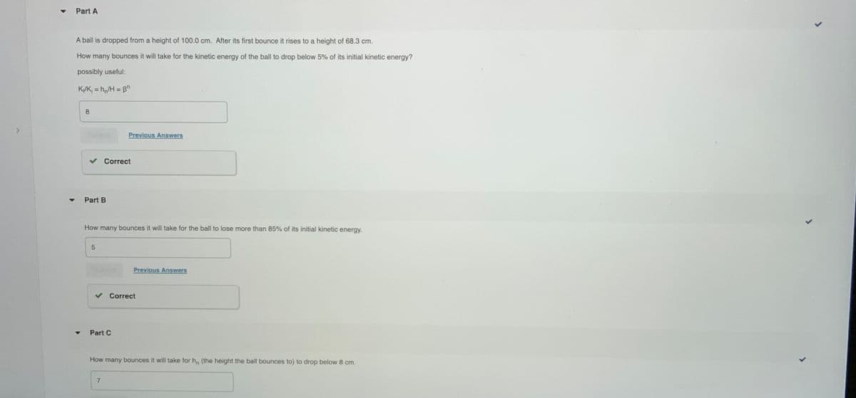 Part A
A ball is dropped from a height of 100.0 cm. After its first bounce it rises to a height of 68.3 cm.
How many bounces it will take for the kinetic energy of the ball to drop below 5% of its initial kinetic energy?
possibly useful:
K/K, = h,/H = B"
%3D
8
<.
Previous Answers
Correct
Part B
How many bounces it will take for the ball to lose more than 85% of its initial kinetic
energy.
Previous Answers
Correct
Part C
How many bounces it will take for h, (the height the ball bounces to) to drop below 8 cm.
