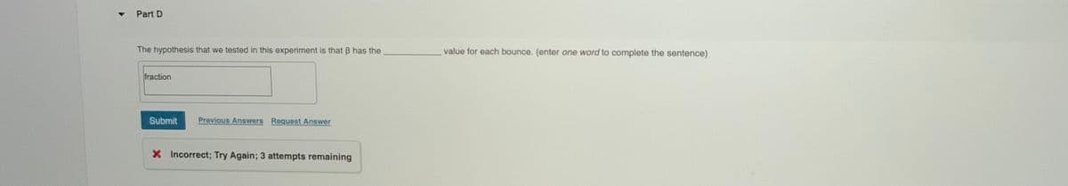 Part D
The hypothesis that we tested in this experiment is that B has the
value for each bounce. (enter one word to complete the sentence)
fraction
Submit
Previous Answers Request Answer
X Incorrect; Try Again; 3 attempts remaining
