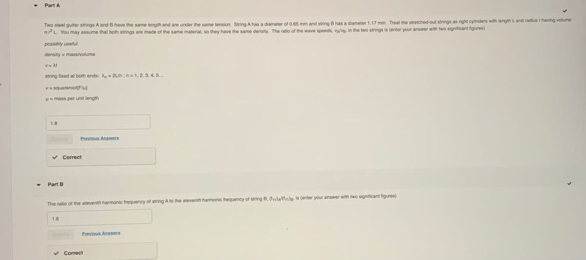 Part A
Two steel guitar strings A and B have the same length and are under the same tension. String A has a diameter of 0.65 mm and string B has a diameter 1.17 mm. Treat the stretched-out strings as right cylinders with length L and radius r having volume
n L. You may assume that both strings are made of the same material, so they have the same density. The ratio of the wave speeds, VA/VB, in the two strings is (enter your answer with two significant figures)
possibly useful:
density = mass/volume
v = Af
string fixed at both ends: An = 2L/n ; n = 1, 2, 3, 4, 5...
%3D
V = squareroot[F/µ)
H = mass per unit length
1.8
Sumit
Previous Answers
Correct
Part B
The ratio of the eleventh harmonic frequency of string A to the eleventh harmonic frequency of string B, (111)A/(f11)B, is (enter your answer with two significant figures)
1.8
Bubm
Previous Answers
Correct
