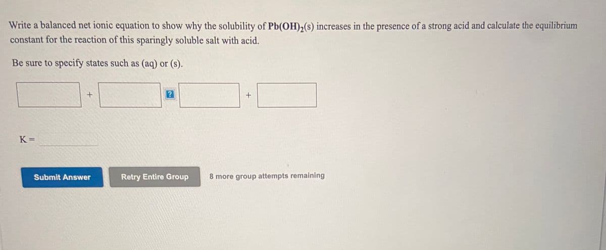 Write a balanced net ionic equation to show why the solubility of Pb(OH),(s) increases in the presence of a strong acid and calculate the equilibrium
constant for the reaction of this sparingly soluble salt with acid.
Be sure to specify states such as (aq) or (s).
K =
Submit Answer
Retry Entire Group
8 more group attempts remaining
