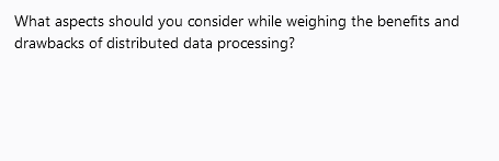 What aspects should you consider while weighing the benefits and
drawbacks of distributed data processing?
