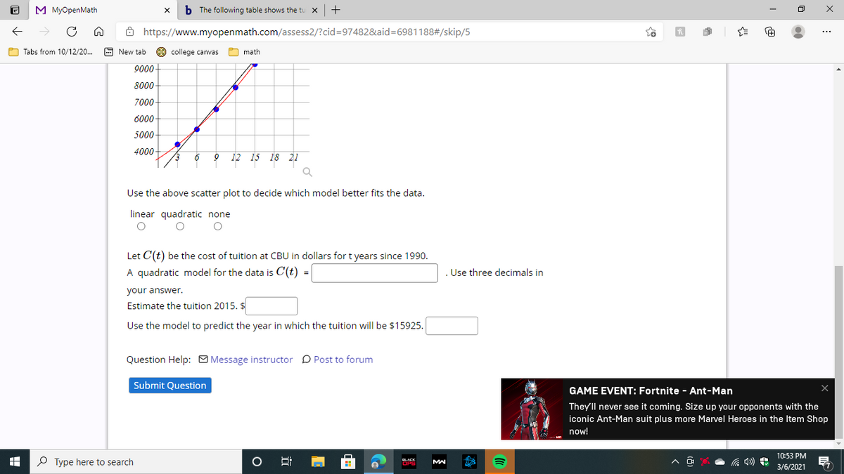 M MyOpenMath
b The following table shows the tu x
+
8 https://www.myopenmath.com/assess2/?cid=97482&aid=6981188#/skip/5
O Tabs from 10/12/20...
9 New tab
O college canvas
O math
9000-
8000
7000-
6000-
5000-
4000
12
15 18 21
Use the above scatter plot to decide which model better fits the data.
linear quadratic none
Let C(t) be the cost of tuition at CBU in dollars for t years since 1990.
A quadratic model for the data is C(t)
. Use three decimals in
=
your answer.
Estimate the tuition 2015. $
Use the model to predict the year in which the tuition will be $15925.
Question Help: O Message instructor D Post to forum
Submit Question
GAME EVENT: Fortnite - Ant-Man
They'll never see it coming. Size up your opponents with the
iconic Ant-Man suit plus more Marvel Heroes in the Item Shop
now!
10:53 PM
P Type here to search
OLACK
OPS
3/6/2021
