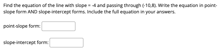 Find the equation of the line with slope = -4 and passing through (-10,8). Write the equation in point-
slope form AND slope-intercept forms. Include the full equation in your answers.
point-slope form:
slope-intercept form:
