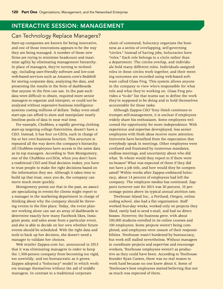 120 Part One Organizations, Management, and the Networked Enterprise
INTERACTIVE SESSION: MANAGEMENT
Can Technology Replace Managers?
Start-up companies are known for being innovative,
and one of those innovations appears to be the way
they are being managed. A number of these new
firms are trying to minimize headcount and maxi-
mize agility by eliminating management hierarchy.
In place of managers, they're turning to technol-
ogy, including user-friendly software and low-cost
chain of command, holocracy organizes the busi-
ness as a series of overlapping, self-governing
"circles." Instead of having jobs, holocracies have
"roles." Each role belongs to a circle rather than
a department. The circles overlap, and individu-
hold many different roles. Individuals assigned
roles in these circles work together, and their meet-
ing outcomes are recorded using web-based soft-
ware called Glass Frog. This system allows anyone
web-based services such as Amazon.com's Redshift
for storing corporate data, analyzing the data, and
presenting the results in the form of dashboards
that anyone in the firm can use. In the past such
data were difficult to obtain, required more senior
managers to organize and interpret, or could not be
analyzed without expensive business intelligence
systems costing millions of dollars. Today even small
start-ups can afford to store and manipulate nearly
limitless pools of data in near real time.
For example, Chubbies, a rapidly growing clothing
start-up targeting college fraternities, doesn't have a
CEO. Instead, it has four co-CEO,, each in charge of
in the company to view who's responsible for what
role and what they're working on. Glass Frog pro-
vides a "to-do" list that teams use to define the work
they're supposed to be doing and to hold themselves
accountable for those tasks.
Although Zappos CEO Tony Hsieh continues to
trumpet self-management, it is unclear if employees
widely share his enthusiasm. Some employees wel-
comed the opportunity for more independence. With
experience and expertise downplayed, less senior
employees with fresh ideas receive more attention.
Introverts have benefited from the expectation that
everybody speak in meetings. Other employees were
confused and frustrated by numerous mandates,
endless meetings, and uncertainty about who did
what. To whom would they report to if there were
no bosses? What was expected of them if they did
not have a job title, and how would they be compen-
sated? Within weeks after Zappos embraced holoc-
racy, about 14 percent of employees had left the
company. The employee exodus has continued. Zap-
pos's turnover rate for 2015 was 30 percent, 10 per-
centage points above its typical annual attrition rate.
Treehouse Island Inc., a Portland, Oregon, online
coding school, also had a flat organization. Staff
worked four-day weeks, worked only on projects they
rarely had to send e-mail, and had no direct
bosses. However, the business grew, with about
100,000 students enrolled in its online courses and
100 employees. Some projects weren't being com-
pleted, and employees were unsure of their responsi-
bilities. Treehouse wasn't burdened by bureaucracy,
but work still stalled nevertheless. Without managers
to coordinate projects and supervise and encourage
workers, Treehouse employees weren't as produc-
tive as they could have been. According to Treehouse
founder Ryan Carson, there was no real reason to
his or her own business function. This structure is
repeated all the way down the company's hierarchy.
All Chubbies employees have access to the same data
as its top managers. According to Tom Montgomery,
one of the Chubbies co-CEOS, when you don't have
a traditional CEO and final decision maker, you have
to trust people to make the right decisions based on
the information they see. Although it takes time to
build up that trust, once you do, the company can
move much more quickly.
Montgomery points out that in the past, an associ-
ate specializing in events for clients might report to
a manager in the marketing department in charge of
thinking about why the company should be throw-
ing events in the first place. Today, the event plan-
ner working alone can use an array of dashboards to
determine exactly how many Facebook likes, Insta-
gram posts, and sales arose from a particular event,
like
and she is able to decide on her own whether future
events should be scheduled. With the right data and
tools to back up her decision, she doesn't need a
manager to validate her choices.
Web retailer Zappos.com Inc. announced in 2013
that it was eliminating managers in order to keep
the 1,500-person company from becoming too rigid,
too unwieldy, and too bureaucratic as it grows.
Zappos adopted a "holocracy" model in which work-
ers manage themselves without the aid of middle
managers. In contrast to a traditional corporate
work hard because no one knew about it. Some of
Treehouse's best employees started believing that not
as much was expected of them.
