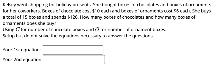 Kelsey went shopping for holiday presents. She bought boxes of chocolates and boxes of ornaments
for her coworkers. Boxes of chocolate cost $10 each and boxes of ornaments cost $6 each. She buys
a total of 15 boxes and spends $126. How many boxes of chocolates and how many boxes of
ornaments does she buy?
Using C' for number of chocolate boxes and O for number of ornament boxes.
Setup but do not solve the equations necessary to answer the questions.
Your 1st equation:
Your 2nd equation:
