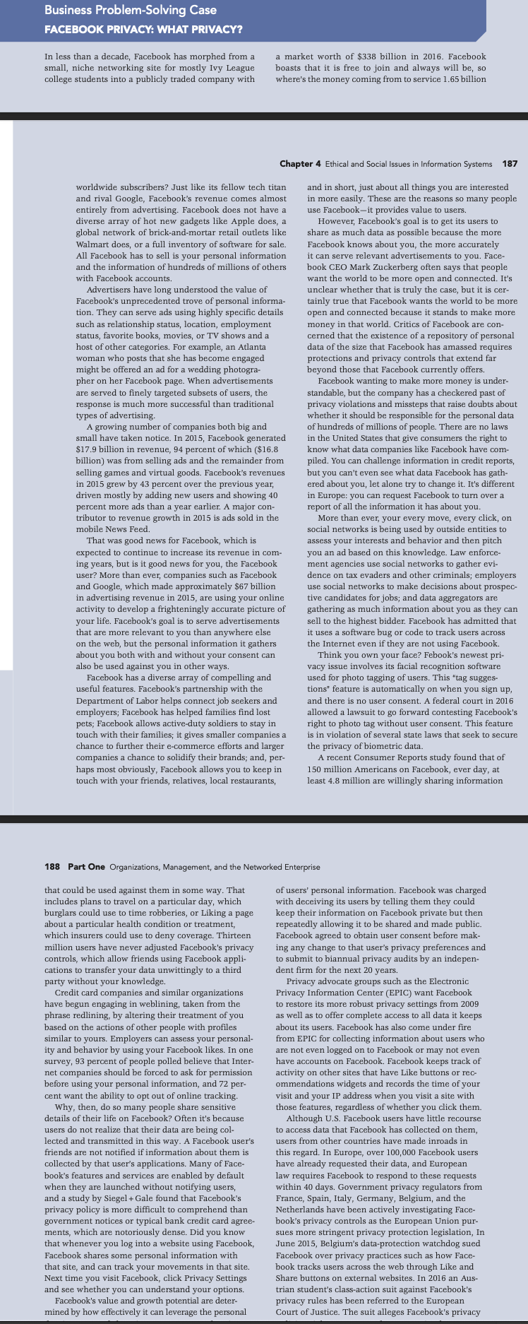 Business Problem-Solving Case
FACEBOOK PRIVACY: WHAT PRIVACY?
In less than a decade, Facebook has morphed from a
small, niche networking site for mostly Ivy League
college students into a publicly traded company with
a market worth of $338 billion in 2016. Facebook
boasts that it is free to join and always will be, so
where's the money coming from to service 1.65 billion
Chapter 4 Ethical and Social Issues in Information Systems 187
worldwide subscribers? Just like its fellow tech titan
and in short, just about all things you are interested
in more easily. These are the reasons so many people
use Facebook-it provides value to users.
and rival Google, Facebook's revenue comes almost
entirely from advertising. Facebook does not have a
diverse array of hot new gadgets like Apple does, a
global network of brick-and-mortar retail outlets like
Walmart does, or a full inventory of software for sale.
However, Facebook's goal is to get its users to
share as much data as possible because the more
All Facebook has to sell is your personal information
and the information of hundreds of millions of others
Facebook knows about you, the more accurately
it can serve relevant advertisements to you.
book CEO Mark Zuckerberg often says that people
Face-
with Facebook accounts.
Advertisers have long understood the value of
Facebook's unprecedented trove of personal informa-
tion. They can serve ads using highly specific details
such as relationship status, location, employment
status, favorite books, movies, or TV shows and a
want the world to be more open and connected. It's
unclear whether that is truly the case, but it is cer-
tainly true that Facebook wants the world to be more
open and connected because it stands to make more
money in that world. Critics of Facebook are con-
cerned that the existence of a repository of personal
data of the size that Facebook has amassed requires
protections and privacy controls that extend far
beyond those that Facebook currently offers.
Facebook wanting to make more money is under-
standable, but the company has a checkered past of
privacy
whether it should be responsible for the personal data
of hundreds of millions of people. There are no laws
in the
host of other categories. For example, an Atlanta
woman who posts that she has become engaged
might be offered an ad for a wedding photogra-
pher on her Facebook page. When advertisements
are served to finely targeted subsets of users, the
response is much more successful than traditional
types of advertising.
A growing number of companies both big and
small have taken notice. In 2015, Facebook generated
$17.9 billion in revenue, 94 percent of which ($16.8
violations and missteps that raise doubts about
United States that give consumers the right to
know what data com
panies like Facebook have com-
billion) was from selling ads and the remainder from
selling games and virtual goods. Facebook's revenues
piled. You can challenge information in credit reports,
but you can't even see what data Facebook has gath-
but:
ered about you, let alone try to change it. It's different
it. It's
in 2015 grew by 43 percent over the previous year,
driven mostly by adding new users and showing 40
percent more ads than a year earlier. A major con-
tributor to revenue growth in 2015 is ads sold in the
You can
in Europe: you can request Facebook to turn over a
report of all the information it has about you.
More than ever, your every move, every click, on
social networks is being used by outside entities to
mobile News Feed.
assess your interests and behavior and then pitch
nforce.
That was good news for Facebook, which is
you an ad based on this knowledge. Law enforce-
ment agencies use social networks to gather evi-
dence on tax evaders and other criminals: emplovers
expected to continue to increase its revenue in com-
ing years, but is it good news for you, the Facebook
user? More than ever, companies such as Facebook
and Google, which made approximately $67 billion
in advertising revenue in 2015, are using your online
activity to develop a frighteningly accurate picture of
your life. Facebook's goal is to serve advertisements
that are more relevant to you than anywhere else
on the web, but the personal information it gathers
about you both with and without your consent can
also be used against you in other ways.
Facebook has a diverse array of compelling and
useful features. Facebook's partnership with the
Department of Labor helps connect job seekers and
employers; Facebook has helped families find lost
pets; Facebook allows active-duty soldiers to stay in
touch with their families; it gives smaller companies a
chance to further their e-commerce efforts and larger
companies a chance to solidify their brands; and, per-
haps most obviously, Facebook allows you to keep in
touch with your friends, relatives, local restaurants,
use social networks to make decisions about prospec-
tive candidates for jobs; and data aggregators are
gathering as much information about you as they can
sell to the highest bidder. Facebook has admitted that
it uses a software bug or code to track users across
the Internet even if they are not using Facebook.
Think you own your face? Febook's newest pri-
vacy issue involves its facial recognition software
used for
photo tagging of users. This "tag sugges-
tions" feature is automatically on when you sign up,
and there is no user consent. A federal court in 2016
allowed a lawsuit to go forward contesting Facebook's
right to photo tag without user consent. This feature
is in violation of several state laws that seek to secure
the privacy of biometric data.
A recent Consumer Reports study found that of
150 million Americans on Facebook, ever day, at
least 4.8 million are willingly sharing information
188 Part One Organizations, Management, and the Networked Enterprise
that could be used against them in some way. That
includes plans to travel on a particular day, which
burglars could use to time robberies, or Liking a page
about a particular health condition or treatment,
of users' personal information. Facebook was charged
with deceiving its users by telling them they could
keep their information on Facebook private but then
repeatedly allowing it to be shared and made public.
Facebook agreed to obtain user consent before mak-
ing any change to that user's privacy preferences and
to submit to biannual privacy audits by an indepen-
dent firm for the next 20 years.
which insurers could use to deny coverage. Thirteen
million users have never adjusted Facebook's privacy
controls, which allow friends using Facebook appli-
cations to transfer your data unwittingly to a third
party without your knowledge.
Credit card companies and similar organizations
have begun engaging in weblining, taken from the
phrase redlining, by altering their treatment of you
Privacy advocate groups such as the Electronic
Privacy Information Center (EPIC) want Facebook
to restore its more robust privacy settings from 2009
as well as to offer complete access to all data it keeps
based on the actions of other people with profiles
similar to yours. Employers can assess your personal-
ity and behavior
survey, 93 percent of people polled believe that Inter-
about its users. Facebook has also come under fire
from EPIC for collecting information about users who
are not even logged on to Facebook or may not even
have accounts on Facebook. Facebook keeps track of
activity on other sites that have Like buttons
ommendations widgets and records the time of your
by using your Facebook likes, In one
net companies should be forced to ask for
before using your personal information, and 72 per-
cent want the ability to opt out of online tracking.
permission
or rec-
visit and your IP address when you visit a site with
those features, regardless of whether you click them.
Why, then, do so many people share sensitive
details of their life on Facebook? Often it's because
Although U.S. Facebook users have little recourse
users do not realize that their data are being col-
lected and transmitted in this way. A Facebook user's
to access data that Facebook has collected on them,
have
users from other countries have made inroads in
friends are not notified if information about them is
collected by that user's applications. Many of Face-
book's features and services are enabled by default
when they are launched without notifying users,
and a study by Siegel + Gale found that Facebook's
privacy policy is more difficult to comprehend than
government notices or typical bank credit card agree-
ments, which are notoriously dense. Did you know
that whenever you log into a website using Facebook,
Facebook shares some personal information with
that site, and can track your movements in that site.
Next time you visit Facebook, click Privacy Settings
and see whether you can understand your options.
Facebook's value and growth potential are deter-
mined by how effectively it can leverage the personal
this regard. In Europe, over 100,000 Facebook users
have already requested their data, and European
law requires Facebook to respond to these requests
within 40 days. Government privacy regulators from
France, Spain, Italy, Germany, Belgium, and the
Netherlands have been actively investigating Face-
book's privacy controls as the European Union pur-
sues more stringent privacy protection legislation, In
June 2015, Belgium's data-protection watchdog sued
Facebook over privacy practices such as how Face-
book tracks users across the web through Like and
Share buttons on external websites. In 2016 an Aus-
trian student's class-action suit against Facebook's
privacy rules has been referred to the European
Court of Justice. The suit alleges Facebook's privacy
