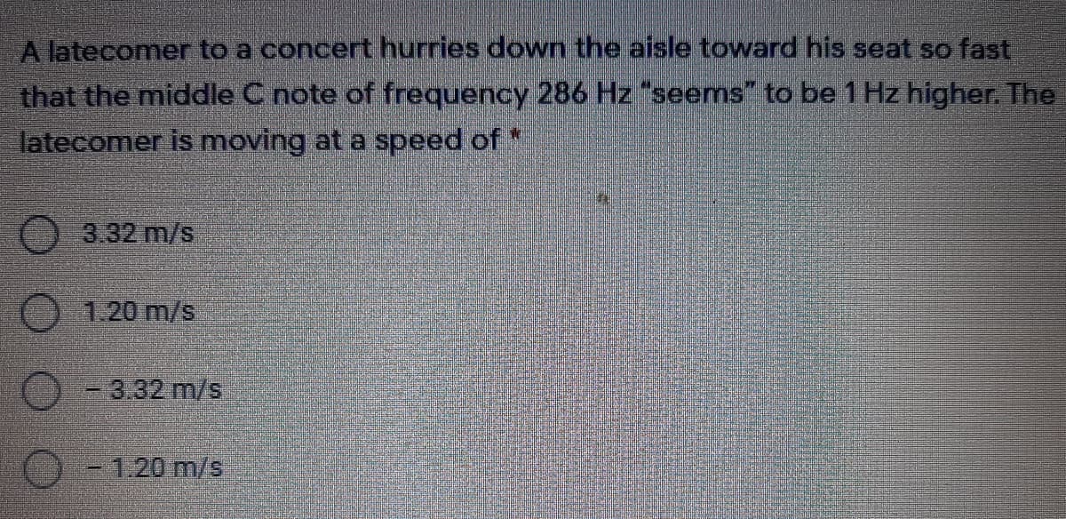 A latecomer to a concert hurries down the aisle toward his seat so fast
that the middle C note of frequency 286 Hz "seems" to be 1 Hz higher. The
latecomer is moving at a speed of *
3.32 m/s
1.20 m/s
-3.32 m/s
-1.20m/s
