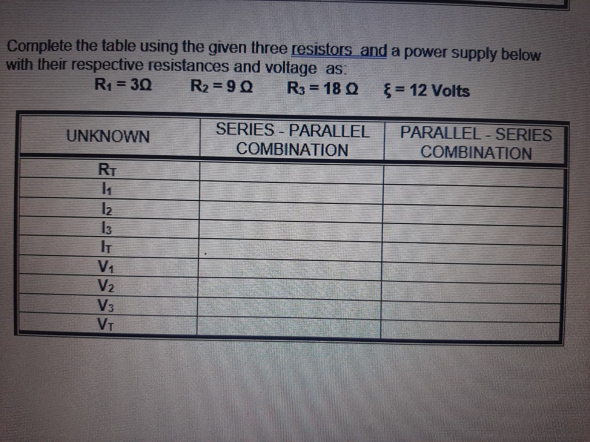 Complete the table using the given three resistors and a power supply below
with their respective resistances and voltage as:
R1 = 30
R2 = 9 0
R3 = 18 Q
= 12 Volts
SERIES - PARALLEL
COMBINATION
PARALLEL - SERIES
COMBINATION
UNKNOWN
RT
IT
V1
V2
V3
VT
