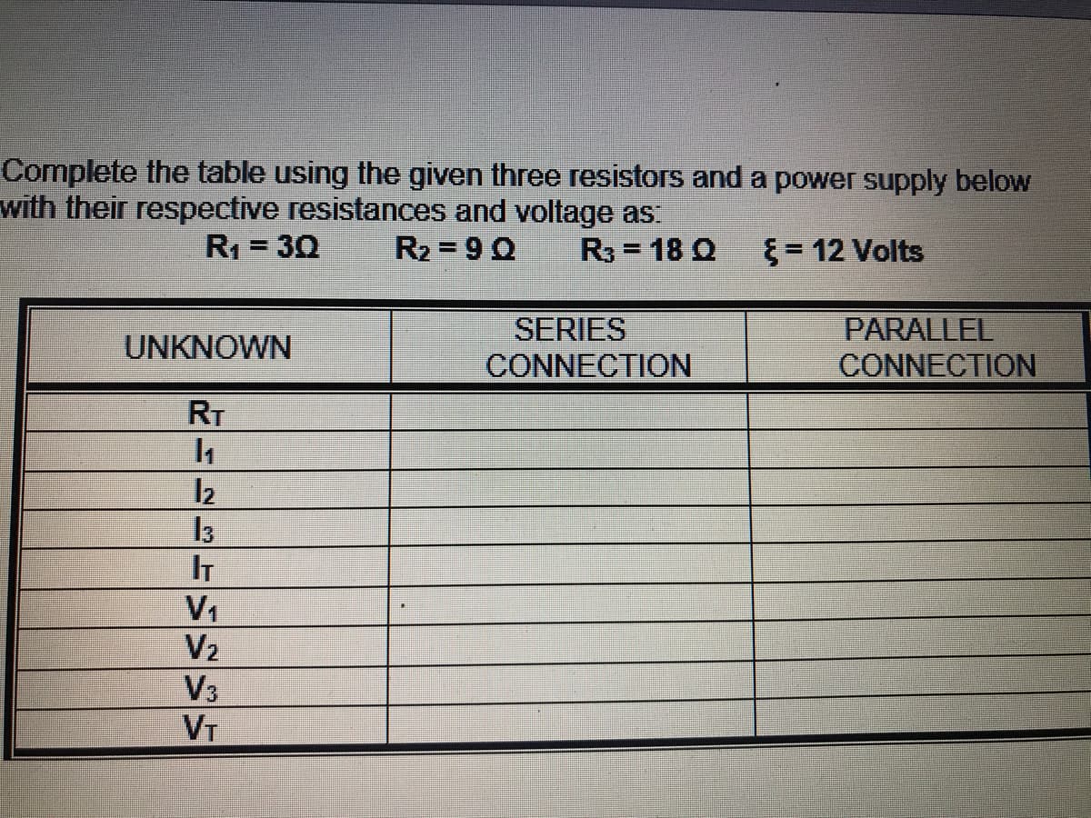 Complete the table using the given three resistors and a power supply below
with their respective resistances and voltage as
R1 = 30
R2 = 90
R3 = 18 Q
{= 12 Volts
SERIES
PARALLEL
UNKNOWN
CONNECTION
CONNECTION
RT
13
IT
V1
V2
V3
VT
