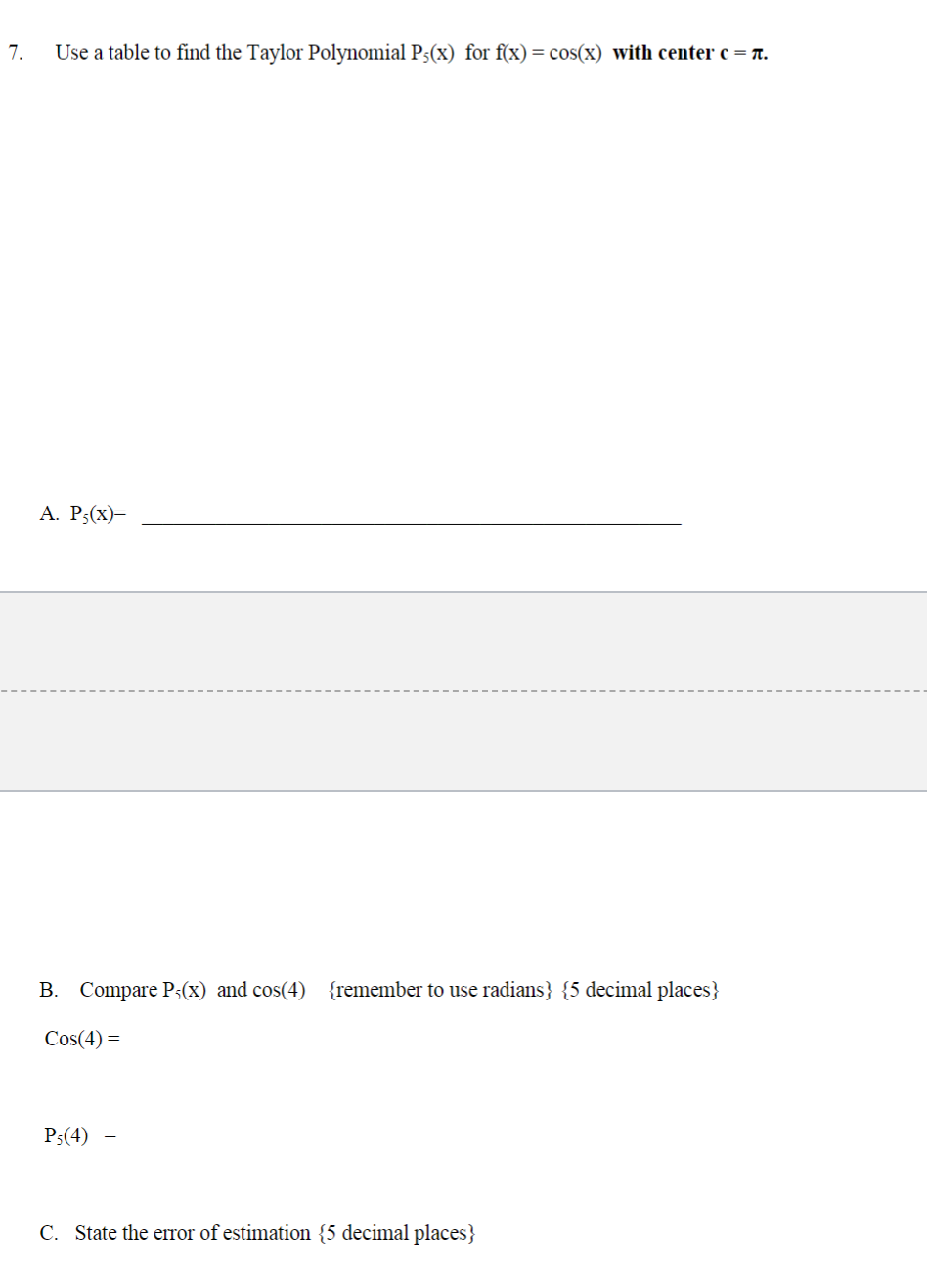 7.
Use a table to find the Taylor Polynomial P;(x) for f(x) = cos(x) with center c = π.
A. P;(x)=
B. Compare P5(x) and cos(4) {remember to use radians} {5 decimal places}
Cos(4) =
Ps(4) =
C. State the error of estimation {5 decimal places}