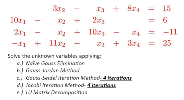 3x2
x2
10x1
2x1
X2
-x₁ + 11x2
-
X3 + + 84
+
2x3
+ 10x3
-
-
X3 +
Solve the unknown variables applying:
a.) Naïve Gauss Elimination
b.) Gauss-Jordan Method
=
c.) Gauss-Seidel Iteration Method-4 iterations
d.) Jacobi Iteration Method- 4 iterations
e.) LU Matrix Decomposition
=
15
6.
X4
3x4 = 25
=
-11