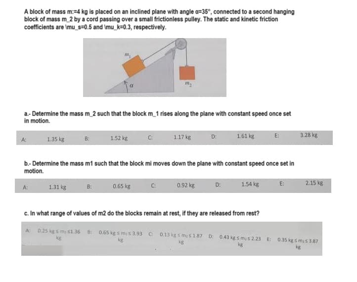 A block of mass m:=4 kg is placed on an inclined plane with angle a-35°, connected to a second hanging
block of mass m_2 by a cord passing over a small frictionless pulley. The static and kinetic friction
coefficients are \mu_s=0.5 and \mu_k=0.3, respectively.
a.- Determine the mass m_2 such that the block m_1 rises along the plane with constant speed once set
in motion.
1.35 kg
B:
1.31 kg
1.52 kg
B:
C:
0.65 kg
1.17 kg
b.- Determine the mass m1 such that the block mi moves down the plane with constant speed once set in
motion.
D:
0.92 kg
1.61 kg
D:
E:
1.54 kg
E:
3.28 kg
2.15 kg
c. In what range of values of m2 do the blocks remain at rest, if they are released from rest?
A 0.25 kgs my s1.36 B: 0.65 kg smis 3.93 C 0.13 kgs mas 1.87 D: 0.43 kg smis 2.23 E: 0.35 kg s mis 3.87
kg
kg
kg
kg