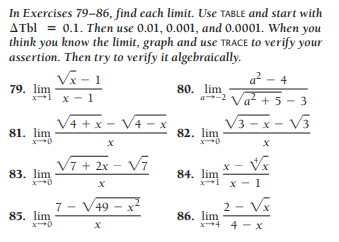 In Exercises 79-86, find each limit. Use TABLE and start with
ATbl = 0.1. Then use 0.01, 0.001, and 0.0001. When you
think you know the limit, graph and use TRACE to verify your
assertion. Then try to verify it algebraically.
Vx - 1
a - 4
79. lim
1 x -
80. lim
a2 Va? + 5- 3
+ 5 - 3
V4 + x - V4 - x
V3 - x - V3
82. lim
81. lim
V7 + 2x – V7
x - Vx
83. lim
84. lim
x1 x - 1
7 - V49
2 - Vx
85. lim
86. lim
x4 4 - x
