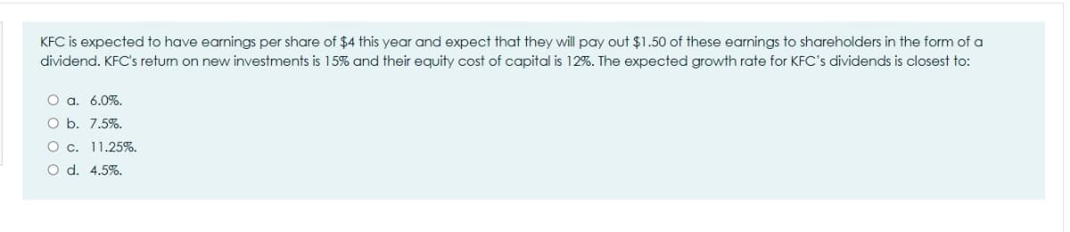 KFC is expected to have earnings per share of $4 this year and expect that they will pay out $1.50 of these earnings to shareholders in the form of a
dividend. KFC's retun on new investments is 15% and their equity cost of capital is 12%. The expected growth rate for KFC's dividends is closest to:
O a. 6.0%.
O b. 7.5%.
O c. 11.25%.
O d. 4.5%.
