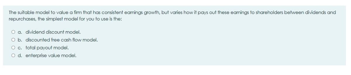 The suitable model to value a firm that has consistent earnings growth, but varies how it pays out these earnings to shareholders between dividends and
repurchases, the simplest model for you to use is the:
O a. dividend discount model.
O b. discounted free cash flow model.
O c. total payout model.
O d. enterprise value model.
