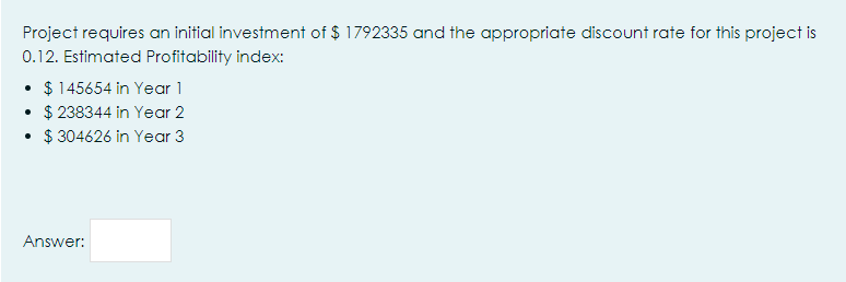 Project requires an initial investment of $ 1792335 and the appropriate discount rate for this project is
0.12. Estimated Profitability index:
• $ 145654 in Year 1
• $ 238344 in Year 2
• $ 304626 in Year 3
Answer:
