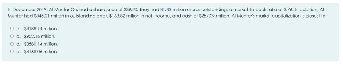 In December 2019, Al Muntar Co. had a share price of $39.20. They had 81.33 million shares outstanding, a market-to-book ratio of 3.76. In addition, AL
Muntar had $845.01 million in outstanding debt, $163.82 million in net income, and cash of $257.09 million. Al Muntar's market capitalization is closest to:
O a. $3188.14 million.
O b. $952.16 million.
O c. $3580.14 million.
O d. $4168.06 million.
