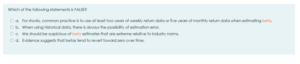 Which of the following statements is FALSE?
O a. For stocks, common practice is to use at least two years of weekly return data or five years of monthly return data when estimating beta.
O b. When using historical data, there is always the possibility of estimation error.
O c. We should be suspicious of beta estimates that are extreme relative to industry norms.
O d. Evidence suggests that betas tend to revert toward zero over time.
