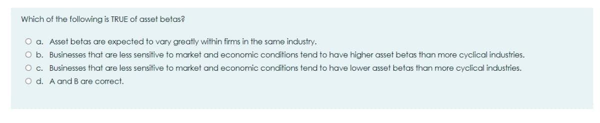 Which of the following is TRUE of asset betas?
O a. Asset betas are expected to vary greatly within firms in the same industry.
O b. Businesses that are less sensitive to market and economic conditions tend to have higher asset betas than more cyclical industries.
O c. Businesses that are less sensitive to market and economic conditions tend to have lower asset betas than more cyclical industries.
O d. A and B are correct.
