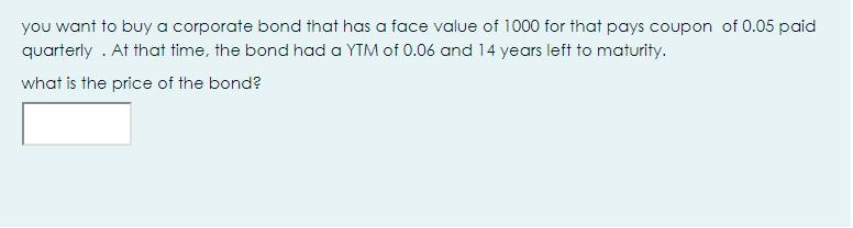 you want to buy a corporate bond that has a face value of 1000 for that pays coupon of 0.05 paid
quarterly . At that time, the bond had a YTM of 0.06 and 14 years left to maturity.
what is the price of the bond?
