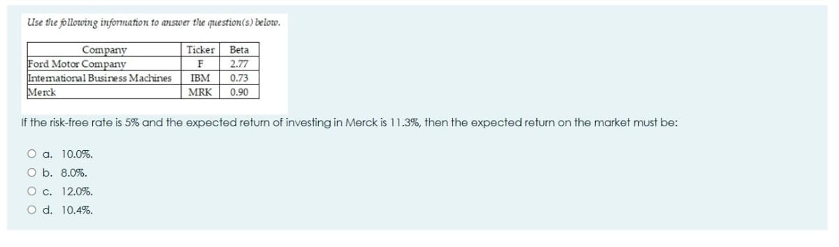 Use the following information to answer the question(s) below.
Company
Ticker
Beta
Ford Motor Company
Intemational Business Machines
Merck
F
2.77
IBM
0.73
MRK
0.90
If the risk-free rate is 5% and the expected return of investing in Merck is 11.3%, then the expected return on the market must be:
O a. 10.0%.
O b. 8.0%.
O c. 12.0%.
O d. 10.4%.
