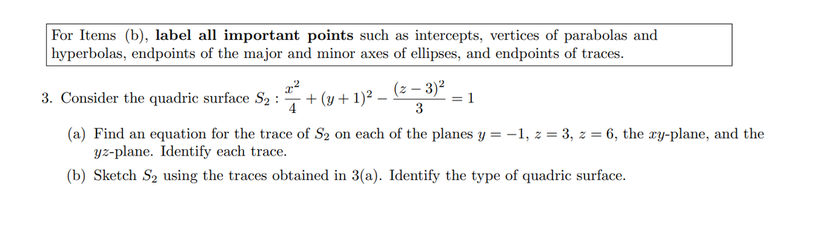 For Items (b), label all important points such as intercepts, vertices of parabolas and
hyperbolas, endpoints of the major and minor axes of ellipses, and endpoints of traces.
3. Consider the quadric surface S2 :
4
+ (y + 1)2.
(z – 3)²
1
|3D
3
(a) Find an equation for the trace of S2 on each of the planes y = -1, z = 3, z = 6, the xy-plane, and the
yz-plane. Identify each trace.
(b) Sketch S2 using the traces obtained in 3(a). Identify the type of quadric surface.
