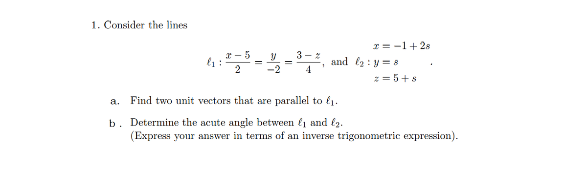 1. Consider the lines
x = -1+ 2s
x – 5
l1 :
2
3 - z
and l2 : y= 8
-2
4
z = 5+ s
а.
Find two unit vectors that are parallel to l1.
b. Determine the acute angle between l1 and l2.
(Express your answer in terms of an inverse trigonometric expression).
