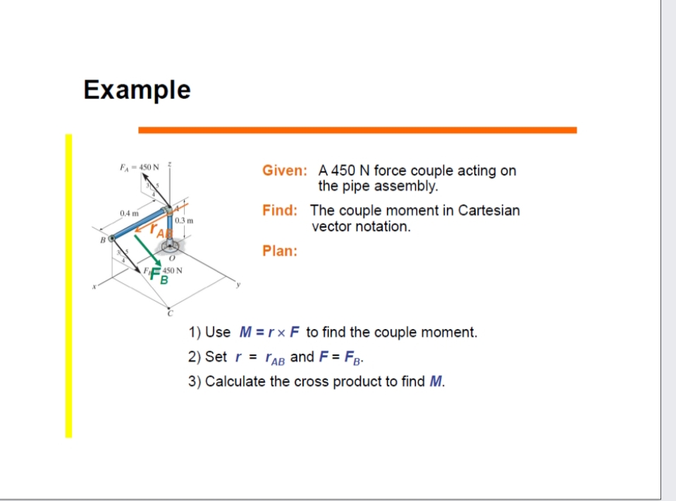 Example
Given: A 450N force couple acting on
the pipe assembly.
FA= 450 N
Find: The couple moment in Cartesian
vector notation.
04 m
0.3 m
Plan:
450 N
1) Use M = r× F to find the couple moment.
2) Set r = rAB and F = Fg.
3) Calculate the cross product to find M.
