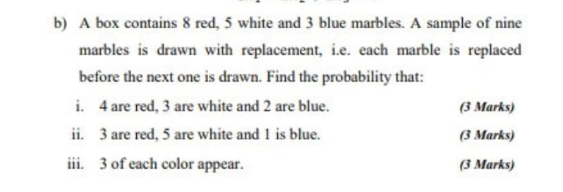 b) A box contains 8 red, 5 white and 3 blue marbles. A sample of nine
marbles is drawn with replacement, i.e. each marble is replaced
before the next one is drawn. Find the probability that:
i. 4 are red, 3 are white and 2 are blue.
(3 Marks)
ii. 3 are red, 5 are white and 1 is blue.
(3 Marks)
iii. 3 of each color appear.
(3 Marks)
