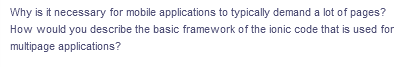 Why is it necessary for mobile applications to typically demand a lot of pages?
How would you describe the basic framework of the ionic code that is used for
multipage applications?