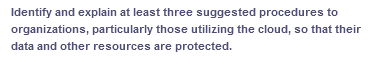 Identify and explain at least three suggested procedures to
organizations, particularly those utilizing the cloud, so that their
data and other resources are protected.