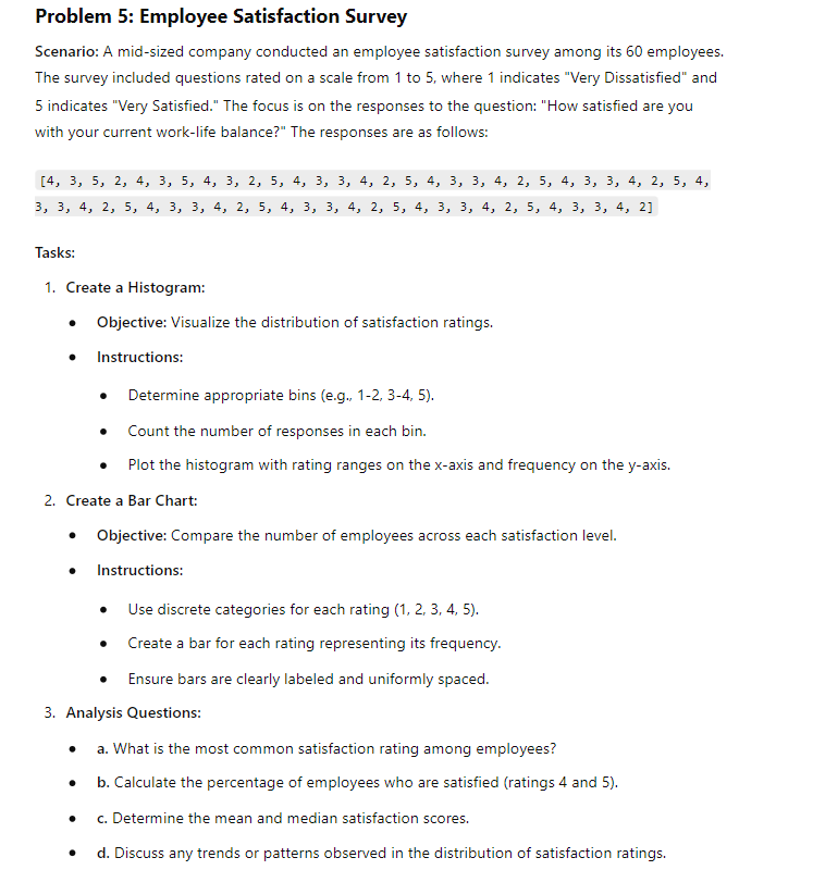 Problem 5: Employee Satisfaction Survey
Scenario: A mid-sized company conducted an employee satisfaction survey among its 60 employees.
The survey included questions rated on a scale from 1 to 5, where 1 indicates "Very Dissatisfied" and
5 indicates "Very Satisfied." The focus is on the responses to the question: "How satisfied are you
with your current work-life balance?" The responses are as follows:
[4, 3, 5, 2, 4, 3, 5, 4, 3, 2, 5, 4, 3, 3, 4, 2, 5, 4, 3, 3, 4, 2, 5, 4, 3, 3, 4, 2, 5, 4,
3, 3, 4, 2, 5, 4, 3, 3, 4, 2, 5, 4, 3, 3, 4, 2, 5, 4, 3, 3, 4, 2, 5, 4, 3, 3, 4, 2]
Tasks:
1. Create a Histogram:
•
Objective: Visualize the distribution of satisfaction ratings.
.
Instructions:
Determine appropriate bins (e.g., 1-2, 3-4, 5).
• Count the number of responses in each bin.
• Plot the histogram with rating ranges on the x-axis and frequency on the y-axis.
2. Create a Bar Chart:
• Objective: Compare the number of employees across each satisfaction level.
•
Instructions:
•
Use discrete categories for each rating (1, 2, 3, 4, 5).
Create a bar for each rating representing its frequency.
Ensure bars are clearly labeled and uniformly spaced.
3. Analysis Questions:
•
•
a. What is the most common satisfaction rating among employees?
b. Calculate the percentage of employees who are satisfied (ratings 4 and 5).
c. Determine the mean and median satisfaction scores.
•
d. Discuss any trends or patterns observed in the distribution of satisfaction ratings.