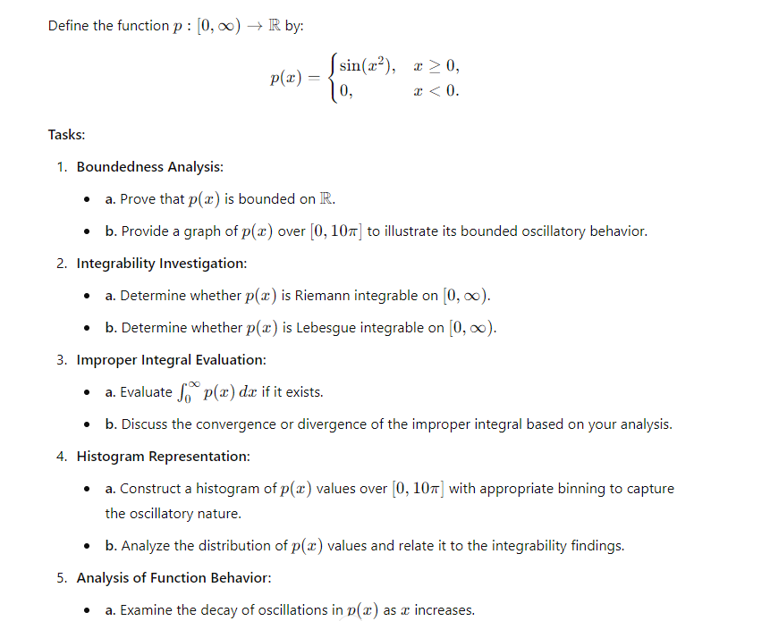 Define the function p: [0, ∞) R by:
sin(x2), x≥0,
p(x) =
10,
x < 0.
Tasks:
1. Boundedness Analysis:
•
a. Prove that p(x) is bounded on R.
⚫ b. Provide a graph of p(x) over [0, 10] to illustrate its bounded oscillatory behavior.
2. Integrability Investigation:
⚫ a. Determine whether p(x) is Riemann integrable on [0, ∞).
⚫ b. Determine whether p(x) is Lebesgue integrable on [0, ∞).
3. Improper Integral Evaluation:
a. Evaluate p(x) da if it exists.
⚫ b. Discuss the convergence or divergence of the improper integral based on your analysis.
4. Histogram Representation:
⚫ a. Construct a histogram of p(x) values over [0, 10] with appropriate binning to capture
the oscillatory nature.
⚫ b. Analyze the distribution of p(x) values and relate it to the integrability findings.
5. Analysis of Function Behavior:
a. Examine the decay of oscillations in p(x) as a increases.