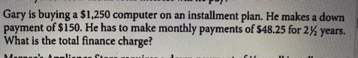 Gary is buying a $1,250 computer on an installment plan. He makes a down
payment of $150. He has to make monthly payments of $48.25 for 2% years.
What is the total finance charge?
Magna
