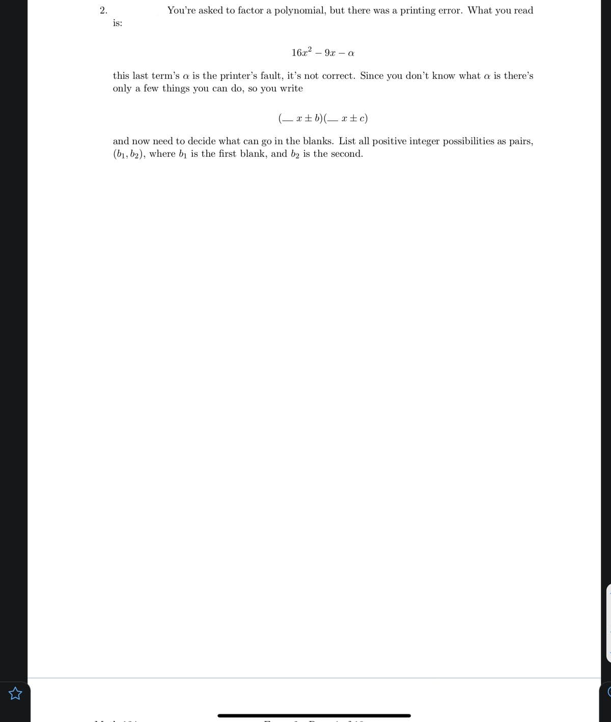 You're asked to factor a polynomial, but there was a printing error. What you read
is:
16x?
9x – a
this last term's a is the printer's fault, it's not correct. Since you don't know what a is there's
only a few things you can do, so you write
(– x + b)(– x ±c)
and now need to decide what can go in the blanks. List all positive integer possibilities as pair
(b1, b2), where bị is the first blank, and b2 is the second.
2.
