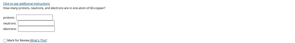 Click to see additional instructions
How many protons, neutrons, and electrons are in one atom of 60-copper?
protons:
neutrons:
electrons:
Mark for Review What's This?
