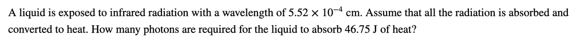 A liquid is exposed to infrared radiation with a wavelength of 5.52 × 10¬4 cm. Assume that all the radiation is absorbed and
converted to heat. How many photons are required for the liquid to absorb 46.75 J of heat?
