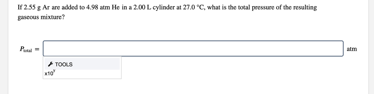 If 2.55 g Ar are added to 4.98 atm He in a 2.00 L cylinder at 27.0 °C, what is the total pressure of the resulting
gaseous mixture?
Ptotal =
atm
* TOOLS
x10
