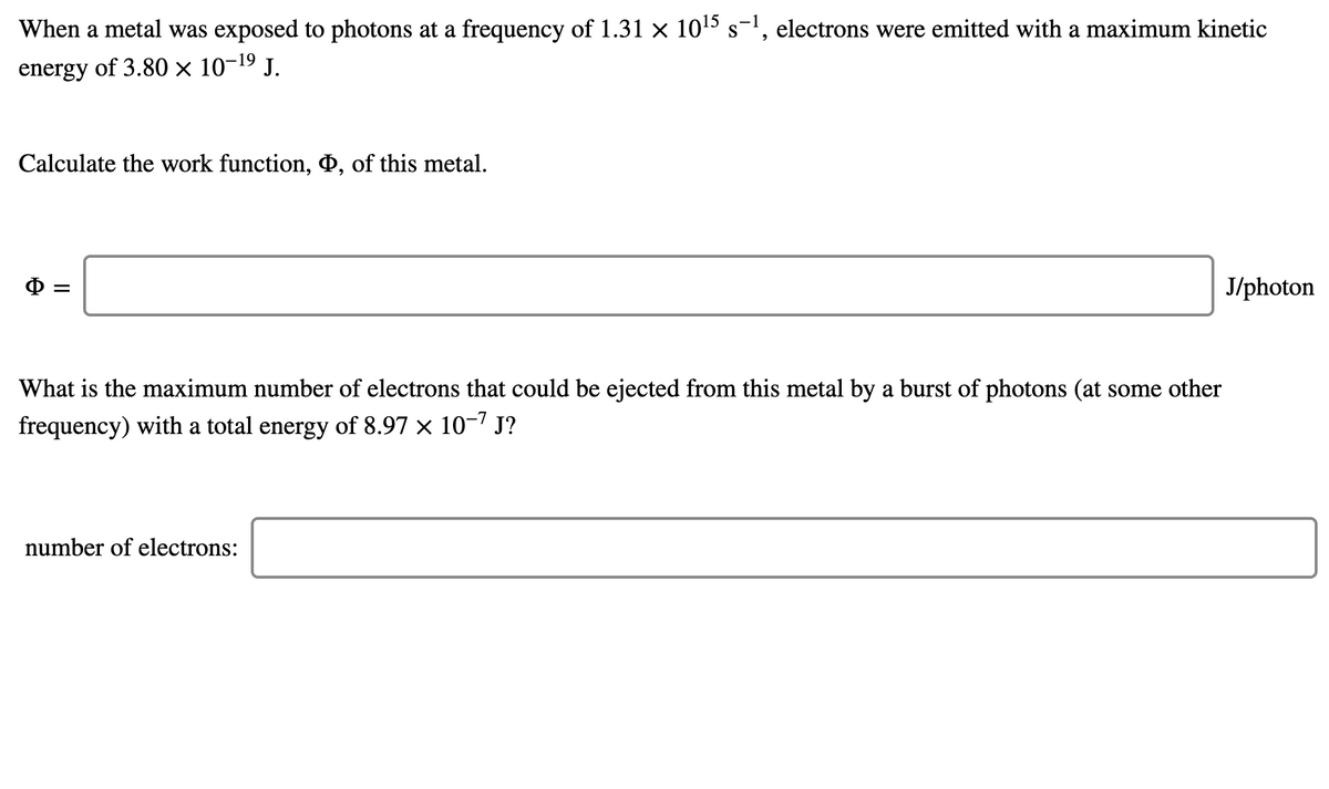 When a metal was exposed to photons at a frequency of 1.31 x 105 s-', electrons were emitted with a maximum kinetic
energy of 3.80 × 10-19 J.
Calculate the work function, D, of this metal.
J/photon
What is the maximum number of electrons that could be ejected from this metal by a burst of photons (at some other
frequency) with a total energy of 8.97 × 10-7 J?
number of electrons:
