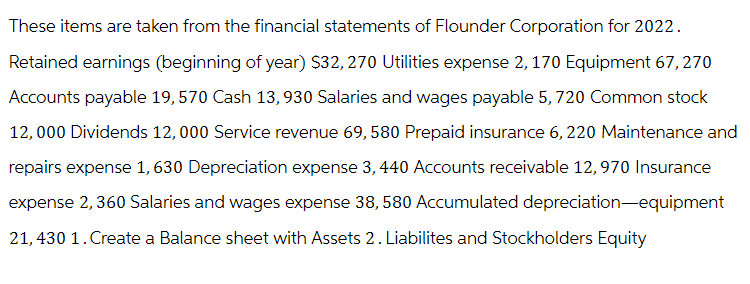 These items are taken from the financial statements of Flounder Corporation for 2022.
Retained earnings (beginning of year) $32, 270 Utilities expense 2, 170 Equipment 67, 270
Accounts payable 19,570 Cash 13, 930 Salaries and wages payable 5, 720 Common stock
12,000 Dividends 12,000 Service revenue 69, 580 Prepaid insurance 6, 220 Maintenance and
repairs expense 1, 630 Depreciation expense 3, 440 Accounts receivable 12,970 Insurance
expense 2,360 Salaries and wages expense 38, 580 Accumulated depreciation-equipment
21,430 1. Create a Balance sheet with Assets 2. Liabilites and Stockholders Equity