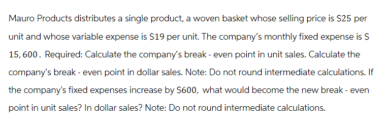 Mauro Products distributes a single product, a woven basket whose selling price is $25 per
unit and whose variable expense is $19 per unit. The company's monthly fixed expense is $
15,600. Required: Calculate the company's break - even point in unit sales. Calculate the
company's break - even point in dollar sales. Note: Do not round intermediate calculations. If
the company's fixed expenses increase by $600, what would become the new break - even
point in unit sales? In dollar sales? Note: Do not round intermediate calculations.