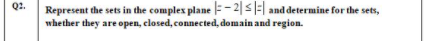 Q2.
Represent the sets in the complex plane =- 2|s|:| and determine for the sets,
whether they are open, closed, connected, domain and region.
