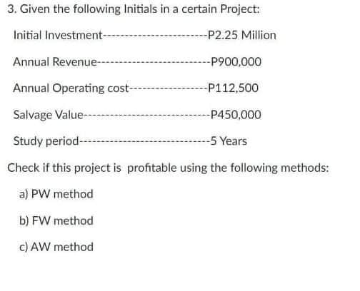 3. Given the following Initials in a certain Project:
Initial Investment-
--P2.25 Million
Annual Revenue-
-P900,000
Annual Operating cost-
-P112,500
Salvage Value-
-P450,000
Study period-
-5 Years
Check if this project is profitable using the following methods:
a) PW method
b) FW method
c) AW method
