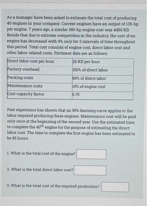 As a manager have been asked to estimate the total cost of producing
40 engines in your company. Current engines have an output of 135-hp
per engine. 7 years ago, a similar 180-hp engine cost was 4450 KD.
Beside that due to extreme competition in the industry, the cost of an
engine has decreased with 9% only for 3 intervals of time throughout
this period. Total cost consists of engine cost, direct labor cost and
other labor-related costs. Pertinent data are as follows:
Direct labor cost per hour
20 KD per hour
Factory overhead
150% of direct labor
Packing costs
80% of direct labor
Maintenance costs
10% of engine cost
Cost-capacity factor
0.75
Past experience has shown that an 85% learning curve applies to the
labor required producing these engines. Maintenance cost will be paid
only once at the beginning of the second year. Use the estimated time
to complete the 40th engine for the purpose of estimating the direct
labor cost. The time to complete the first engine has been estimated to
be 85 hours.
1. What is the total cost of the engine?
2. What is the total direct labor cost?
3. What is the total cost of the required production?
