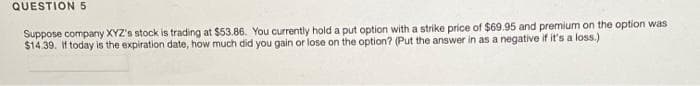 QUESTION 5
Suppose company XYZ's stock is trading at $53.86. You currently hold a put option with a strike price of $69.95 and premium on the option was
$14.39. If today is the expiration date, how much did you gain or lose on the option? (Put the answer in as a negative if it's a loss.)
