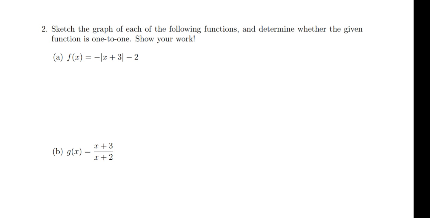 2. Sketch the graph of each of the following functions, and determine whether the given
function is one-to-one. Show your work!
(a) f(x) = -|x + 3| – 2
x + 3
(b) g(x) =
x + 2
