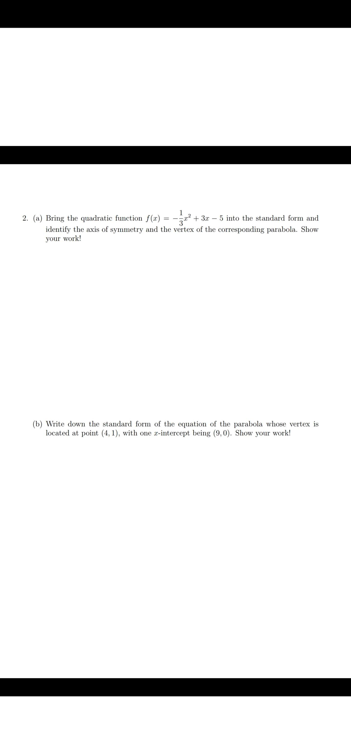 ### Quadratic Functions and Parabolas

**Problem 2:**

(a) Bring the quadratic function \( f(x) = -\frac{1}{3}x^2 + 3x - 5 \) into the standard form and identify the axis of symmetry and the vertex of the corresponding parabola. Show your work!

(b) Write down the standard form of the equation of the parabola whose vertex is located at point \((4,1)\), with one \( x \)-intercept being \( (9,0) \). Show your work!